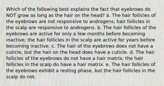 Which of the following best explains the fact that eyebrows do NOT grow as long as the hair on the head? a. The hair follicles of the eyebrows are not responsive to androgens; hair follicles in the scalp are responsive to androgens. b. The hair follicles of the eyebrows are active for only a few months before becoming inactive; the hair follicles in the scalp are active for years before becoming inactive. c. The hair of the eyebrows does not have a cuticle, but the hair on the head does have a cuticle. d. The hair follicles of the eyebrows do not have a hair matrix; the hair follicles in the scalp do have a hair matrix. e. The hair follicles of the eyebrows exhibit a resting phase, but the hair follicles in the scalp do not.