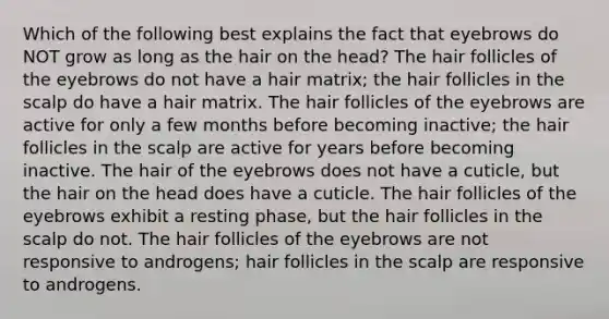 Which of the following best explains the fact that eyebrows do NOT grow as long as the hair on the head? The hair follicles of the eyebrows do not have a hair matrix; the hair follicles in the scalp do have a hair matrix. The hair follicles of the eyebrows are active for only a few months before becoming inactive; the hair follicles in the scalp are active for years before becoming inactive. The hair of the eyebrows does not have a cuticle, but the hair on the head does have a cuticle. The hair follicles of the eyebrows exhibit a resting phase, but the hair follicles in the scalp do not. The hair follicles of the eyebrows are not responsive to androgens; hair follicles in the scalp are responsive to androgens.