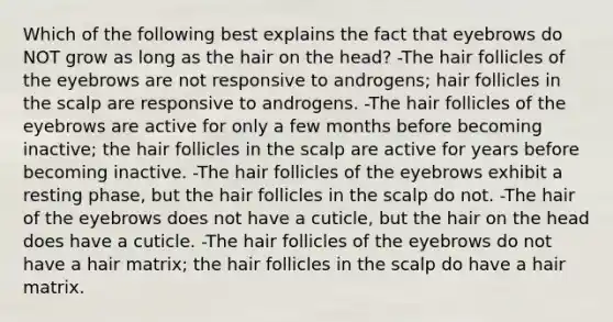 Which of the following best explains the fact that eyebrows do NOT grow as long as the hair on the head? -The hair follicles of the eyebrows are not responsive to androgens; hair follicles in the scalp are responsive to androgens. -The hair follicles of the eyebrows are active for only a few months before becoming inactive; the hair follicles in the scalp are active for years before becoming inactive. -The hair follicles of the eyebrows exhibit a resting phase, but the hair follicles in the scalp do not. -The hair of the eyebrows does not have a cuticle, but the hair on the head does have a cuticle. -The hair follicles of the eyebrows do not have a hair matrix; the hair follicles in the scalp do have a hair matrix.