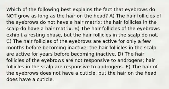 Which of the following best explains the fact that eyebrows do NOT grow as long as the hair on the head? A) The hair follicles of the eyebrows do not have a hair matrix; the hair follicles in the scalp do have a hair matrix. B) The hair follicles of the eyebrows exhibit a resting phase, but the hair follicles in the scalp do not. C) The hair follicles of the eyebrows are active for only a few months before becoming inactive; the hair follicles in the scalp are active for years before becoming inactive. D) The hair follicles of the eyebrows are not responsive to androgens; hair follicles in the scalp are responsive to androgens. E) The hair of the eyebrows does not have a cuticle, but the hair on the head does have a cuticle.