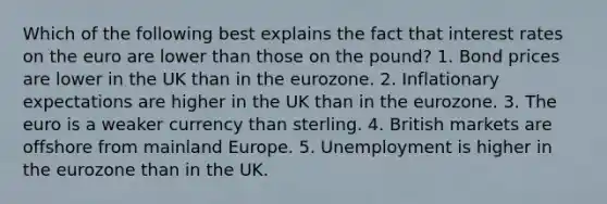 Which of the following best explains the fact that interest rates on the euro are lower than those on the pound? 1. Bond prices are lower in the UK than in the eurozone. 2. Inflationary expectations are higher in the UK than in the eurozone. 3. The euro is a weaker currency than sterling. 4. British markets are offshore from mainland Europe. 5. Unemployment is higher in the eurozone than in the UK.