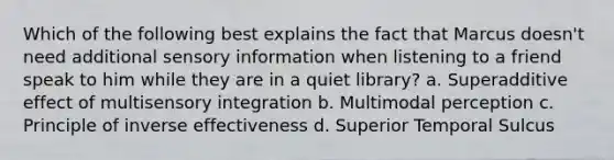 Which of the following best explains the fact that Marcus doesn't need additional sensory information when listening to a friend speak to him while they are in a quiet library? a. Superadditive effect of multisensory integration b. Multimodal perception c. Principle of inverse effectiveness d. Superior Temporal Sulcus