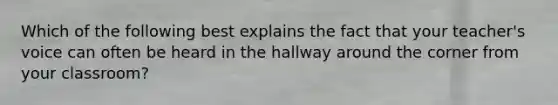 Which of the following best explains the fact that your teacher's voice can often be heard in the hallway around the corner from your classroom?