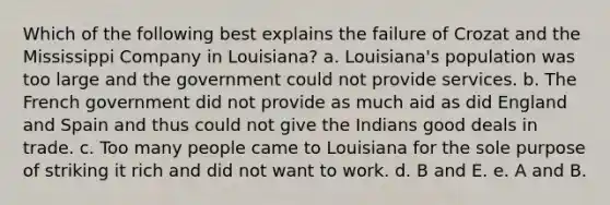 Which of the following best explains the failure of Crozat and the Mississippi Company in Louisiana? a. Louisiana's population was too large and the government could not provide services. b. The French government did not provide as much aid as did England and Spain and thus could not give the Indians good deals in trade. c. Too many people came to Louisiana for the sole purpose of striking it rich and did not want to work. d. B and E. e. A and B.