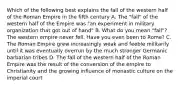 Which of the following best explains the fall of the western half of the Roman Empire in the fifth century A. The "fall" of the western half of the Empire was "an experiment in military organization that got out of hand" B. What do you mean "fall"? The western empire never fell. Have you even been to Rome? C. The Roman Empire grew increasingly weak and feeble militarily until it was eventually overrun by the much stronger Germanic barbarian tribes D. The fall of the western half of the Roman Empire was the result of the conversion of the empire to Christianity and the growing influence of monastic culture on the imperial court