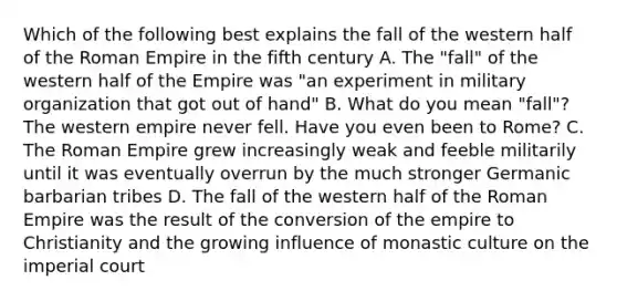 Which of the following best explains the fall of the western half of the Roman Empire in the fifth century A. The "fall" of the western half of the Empire was "an experiment in military organization that got out of hand" B. What do you mean "fall"? The western empire never fell. Have you even been to Rome? C. The Roman Empire grew increasingly weak and feeble militarily until it was eventually overrun by the much stronger Germanic barbarian tribes D. The fall of the western half of the Roman Empire was the result of the conversion of the empire to Christianity and the growing influence of monastic culture on the imperial court