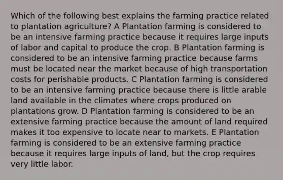 Which of the following best explains the farming practice related to plantation agriculture? A Plantation farming is considered to be an intensive farming practice because it requires large inputs of labor and capital to produce the crop. B Plantation farming is considered to be an intensive farming practice because farms must be located near the market because of high transportation costs for perishable products. C Plantation farming is considered to be an intensive farming practice because there is little arable land available in the climates where crops produced on plantations grow. D Plantation farming is considered to be an extensive farming practice because the amount of land required makes it too expensive to locate near to markets. E Plantation farming is considered to be an extensive farming practice because it requires large inputs of land, but the crop requires very little labor.