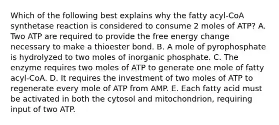 Which of the following best explains why the fatty acyl-CoA synthetase reaction is considered to consume 2 moles of ATP? A. Two ATP are required to provide the free energy change necessary to make a thioester bond. B. A mole of pyrophosphate is hydrolyzed to two moles of inorganic phosphate. C. The enzyme requires two moles of ATP to generate one mole of fatty acyl-CoA. D. It requires the investment of two moles of ATP to regenerate every mole of ATP from AMP. E. Each fatty acid must be activated in both the cytosol and mitochondrion, requiring input of two ATP.