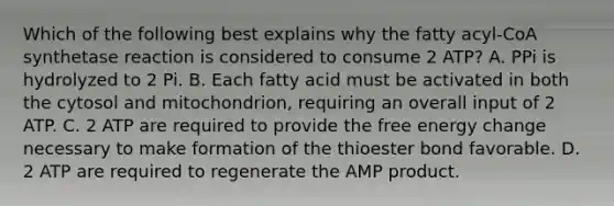 Which of the following best explains why the fatty acyl-CoA synthetase reaction is considered to consume 2 ATP? A. PPi is hydrolyzed to 2 Pi. B. Each fatty acid must be activated in both the cytosol and mitochondrion, requiring an overall input of 2 ATP. C. 2 ATP are required to provide the free energy change necessary to make formation of the thioester bond favorable. D. 2 ATP are required to regenerate the AMP product.