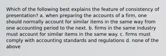 Which of the following best explains the feature of consistency of presentation? a. when preparing the accounts of a firm, one should normally account for similar items in the same way from one accounting period to the next. b. firms in the same industry must account for similar items in the same way. c. firms must comply with accounting standards and regulations d. none of the above