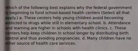 Which of the following best explains why the federal government is beginning to fund school-based health centers (Select all that apply.) a. These centers help young children avoid becoming addicted to drugs while still in elementary school. b. Attendance and learning are higher in schools with health clinics. c. These centers help keep children in school longer by distributing birth control and thus avoiding pregnancies. d. Many children have no other source of health care services.