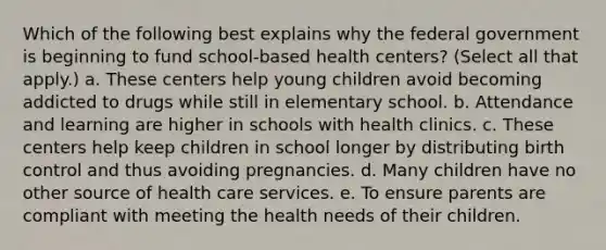 Which of the following best explains why the federal government is beginning to fund school-based health centers? (Select all that apply.) a. These centers help young children avoid becoming addicted to drugs while still in elementary school. b. Attendance and learning are higher in schools with health clinics. c. These centers help keep children in school longer by distributing birth control and thus avoiding pregnancies. d. Many children have no other source of health care services. e. To ensure parents are compliant with meeting the health needs of their children.