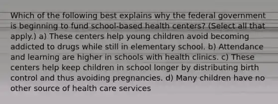 Which of the following best explains why the federal government is beginning to fund school-based health centers? (Select all that apply.) a) These centers help young children avoid becoming addicted to drugs while still in elementary school. b) Attendance and learning are higher in schools with health clinics. c) These centers help keep children in school longer by distributing birth control and thus avoiding pregnancies. d) Many children have no other source of health care services