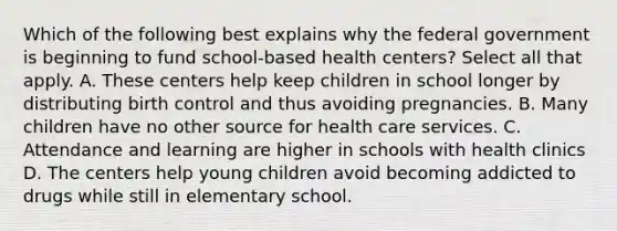 Which of the following best explains why the federal government is beginning to fund school-based health centers? Select all that apply. A. These centers help keep children in school longer by distributing birth control and thus avoiding pregnancies. B. Many children have no other source for health care services. C. Attendance and learning are higher in schools with health clinics D. The centers help young children avoid becoming addicted to drugs while still in elementary school.