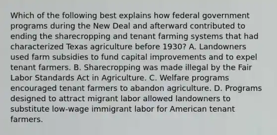 Which of the following best explains how federal government programs during the New Deal and afterward contributed to ending the sharecropping and tenant farming systems that had characterized Texas agriculture before 1930? A. Landowners used farm subsidies to fund capital improvements and to expel tenant farmers. B. Sharecropping was made illegal by the Fair Labor Standards Act in Agriculture. C. Welfare programs encouraged tenant farmers to abandon agriculture. D. Programs designed to attract migrant labor allowed landowners to substitute low-wage immigrant labor for American tenant farmers.