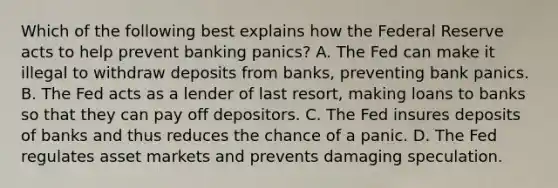 Which of the following best explains how the Federal Reserve acts to help prevent banking​ panics? A. The Fed can make it illegal to withdraw deposits from​ banks, preventing bank panics. B. The Fed acts as a lender of last​ resort, making loans to banks so that they can pay off depositors. C. The Fed insures deposits of banks and thus reduces the chance of a panic. D. The Fed regulates asset markets and prevents damaging speculation.