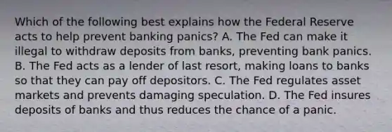 Which of the following best explains how the Federal Reserve acts to help prevent banking​ panics? A. The Fed can make it illegal to withdraw deposits from​ banks, preventing bank panics. B. The Fed acts as a lender of last​ resort, making loans to banks so that they can pay off depositors. C. The Fed regulates asset markets and prevents damaging speculation. D. The Fed insures deposits of banks and thus reduces the chance of a panic.