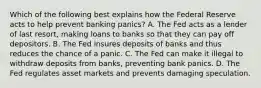 Which of the following best explains how the Federal Reserve acts to help prevent banking​ panics? A. The Fed acts as a lender of last​ resort, making loans to banks so that they can pay off depositors. B. The Fed insures deposits of banks and thus reduces the chance of a panic. C. The Fed can make it illegal to withdraw deposits from​ banks, preventing bank panics. D. The Fed regulates asset markets and prevents damaging speculation.