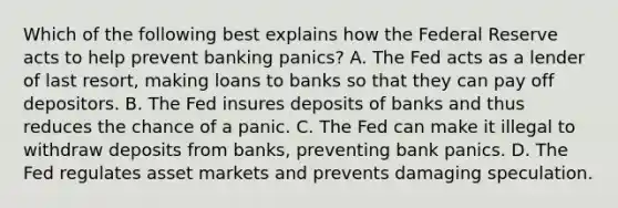 Which of the following best explains how the Federal Reserve acts to help prevent banking​ panics? A. The Fed acts as a lender of last​ resort, making loans to banks so that they can pay off depositors. B. The Fed insures deposits of banks and thus reduces the chance of a panic. C. The Fed can make it illegal to withdraw deposits from​ banks, preventing bank panics. D. The Fed regulates asset markets and prevents damaging speculation.