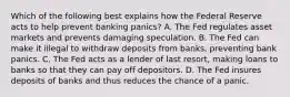 Which of the following best explains how the Federal Reserve acts to help prevent banking​ panics? A. The Fed regulates asset markets and prevents damaging speculation. B. The Fed can make it illegal to withdraw deposits from​ banks, preventing bank panics. C. The Fed acts as a lender of last​ resort, making loans to banks so that they can pay off depositors. D. The Fed insures deposits of banks and thus reduces the chance of a panic.