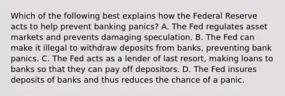 Which of the following best explains how the Federal Reserve acts to help prevent banking​ panics? A. The Fed regulates asset markets and prevents damaging speculation. B. The Fed can make it illegal to withdraw deposits from​ banks, preventing bank panics. C. The Fed acts as a lender of last​ resort, making loans to banks so that they can pay off depositors. D. The Fed insures deposits of banks and thus reduces the chance of a panic.