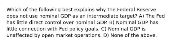 Which of the following best explains why the Federal Reserve does not use nominal GDP as an intermediate target? A) The Fed has little direct control over nominal GDP. B) Nominal GDP has little connection with Fed policy goals. C) Nominal GDP is unaffected by open market operations. D) None of the above.