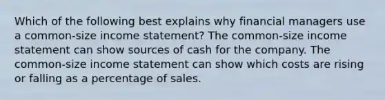 Which of the following best explains why financial managers use a common-size income statement? The common-size income statement can show sources of cash for the company. The common-size income statement can show which costs are rising or falling as a percentage of sales.