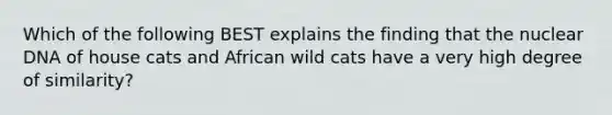 Which of the following BEST explains the finding that the nuclear DNA of house cats and African wild cats have a very high degree of similarity?