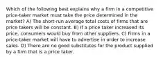 Which of the following best explains why a firm in a competitive price-taker market must take the price determined in the market? A) The short-run average total costs of firms that are price takers will be constant. B) If a price taker increased its price, consumers would buy from other suppliers. C) Firms in a price-taker market will have to advertise in order to increase sales. D) There are no good substitutes for the product supplied by a firm that is a price taker.