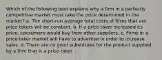 Which of the following best explains why a firm in a perfectly competitive market must take the price determined in the market? a. The short-run average total costs of firms that are price takers will be constant. b. If a price taker increased its price, consumers would buy from other suppliers. c. Firms in a price-taker market will have to advertise in order to increase sales. d. There are no good substitutes for the product supplied by a firm that is a price taker.