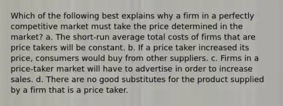 Which of the following best explains why a firm in a perfectly competitive market must take the price determined in the market? a. The short-run average total costs of firms that are price takers will be constant. b. If a price taker increased its price, consumers would buy from other suppliers. c. Firms in a price-taker market will have to advertise in order to increase sales. d. There are no good substitutes for the product supplied by a firm that is a price taker.