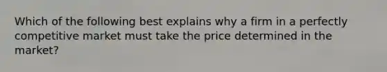 Which of the following best explains why a firm in a perfectly competitive market must take the price determined in the market?