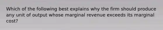 Which of the following best explains why the firm should produce any unit of output whose marginal revenue exceeds its marginal cost?