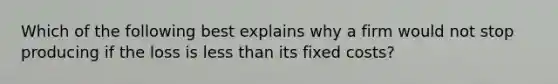 Which of the following best explains why a firm would not stop producing if the loss is less than its fixed costs?