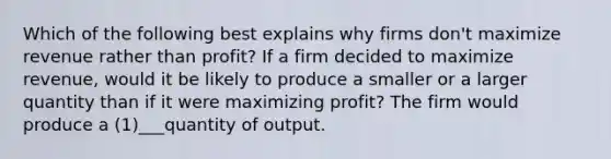 Which of the following best explains why firms don't maximize revenue rather than profit? If a firm decided to maximize revenue, would it be likely to produce a smaller or a larger quantity than if it were maximizing profit? The firm would produce a (1)___quantity of output.