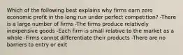 Which of the following best explains why firms earn zero economic profit in the long run under perfect competition? -There is a large number of firms -The firms produce relatively inexpensive goods -Each firm is small relative to the market as a whole -Firms cannot differentiate their products -There are no barriers to entry or exit