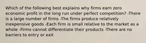 Which of the following best explains why firms earn zero economic profit in the long run under perfect competition? -There is a large number of firms -The firms produce relatively inexpensive goods -Each firm is small relative to the market as a whole -Firms cannot differentiate their products -There are no barriers to entry or exit