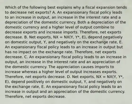 Which of the following best explains why a fiscal expansion tends to decrease net​ exports? A. An expansionary fiscal policy leads to an increase in​ output, an increase in the interest rate and a depreciation of the domestic currency. Both a depreciation of the domestic currency and a higher level of output combine to decrease exports and increase imports.​ Therefore, net exports decrease. B. Net​ exports, NX​ = NX​(Y​, ​Y*​, E​), depend negatively on domestic​ output, Y​, and negatively on the exchange​ rate, E. An expansionary fiscal policy leads to an increase in output but has no impact on the exchange rate.​ Therefore, net exports decrease. C. An expansionary fiscal policy leads to an increase in​ output, an increase in the interest rate and an appreciation of the domestic currency. The appreciation causes imports to increase whereas a higher level of output increases exports.​ Therefore, net exports decrease. D. Net​ exports, NX​ = NX​(Y​, ​Y*​, E​), depend positively on domestic​ output, Y​, and negatively on the exchange​ rate, E. An expansionary fiscal policy leads to an increase in output and an appreciation of the domestic currency.​ Therefore, net exports decrease.