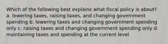 Which of the following best explains what fiscal policy is about? a. lowering taxes, raising taxes, and changing government spending b. lowering taxes and changing government spending only c. raising taxes and changing government spending only d. maintaining taxes and spending at the current level