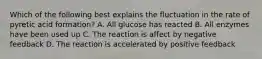 Which of the following best explains the fluctuation in the rate of pyretic acid formation? A. All glucose has reacted B. All enzymes have been used up C. The reaction is affect by negative feedback D. The reaction is accelerated by positive feedback