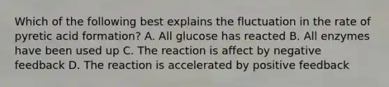 Which of the following best explains the fluctuation in the rate of pyretic acid formation? A. All glucose has reacted B. All enzymes have been used up C. The reaction is affect by negative feedback D. The reaction is accelerated by positive feedback