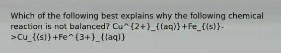 Which of the following best explains why the following chemical reaction is not balanced? Cu^2+_((aq))+Fe_((s))->Cu_((s))+Fe^3+_((aq))