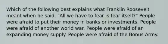 Which of the following best explains what Franklin Roosevelt meant when he said, "All we have to fear is fear itself?" People were afraid to put their money in banks or investments. People were afraid of another world war. People were afraid of an expanding money supply. People were afraid of the Bonus Army.