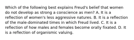 Which of the following best explains Freud's belief that women do not develop as strong a conscience as men? A. It is a reflection of women's less aggressive natures. B. It is a reflection of the male-dominated times in which Freud lived. C. It is a reflection of how males and females become orally fixated. D. It is a reflection of organismic valuing.