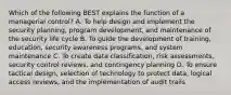 Which of the following BEST explains the function of a managerial control? A. To help design and implement the security planning, program development, and maintenance of the security life cycle B. To guide the development of training, education, security awareness programs, and system maintenance C. To create data classification, risk assessments, security control reviews, and contingency planning D. To ensure tactical design, selection of technology to protect data, logical access reviews, and the implementation of audit trails