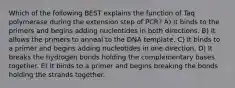 Which of the following BEST explains the function of Taq polymerase during the extension step of PCR? A) It binds to the primers and begins adding nucleotides in both directions. B) It allows the primers to anneal to the DNA template. C) It binds to a primer and begins adding nucleotides in one direction. D) It breaks the hydrogen bonds holding the complementary bases together. E) It binds to a primer and begins breaking the bonds holding the strands together.