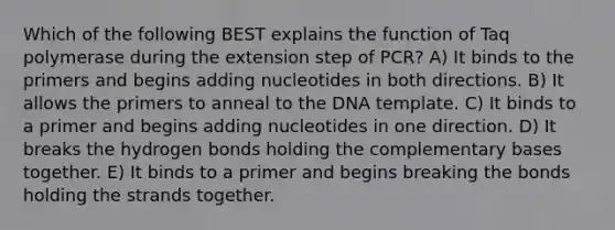 Which of the following BEST explains the function of Taq polymerase during the extension step of PCR? A) It binds to the primers and begins adding nucleotides in both directions. B) It allows the primers to anneal to the DNA template. C) It binds to a primer and begins adding nucleotides in one direction. D) It breaks the hydrogen bonds holding the complementary bases together. E) It binds to a primer and begins breaking the bonds holding the strands together.