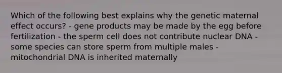 Which of the following best explains why the genetic maternal effect occurs? - gene products may be made by the egg before fertilization - the sperm cell does not contribute nuclear DNA - some species can store sperm from multiple males - mitochondrial DNA is inherited maternally