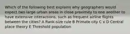 Which of the following best explains why geographers would expect two large urban areas in close proximity to one another to have extensive interactions, such as frequent airline flights between the cities? A Rank-size rule B Primate city C x D Central place theory E Threshold population