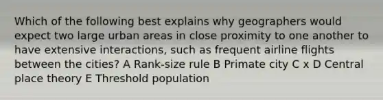 Which of the following best explains why geographers would expect two large urban areas in close proximity to one another to have extensive interactions, such as frequent airline flights between the cities? A Rank-size rule B Primate city C x D Central place theory E Threshold population